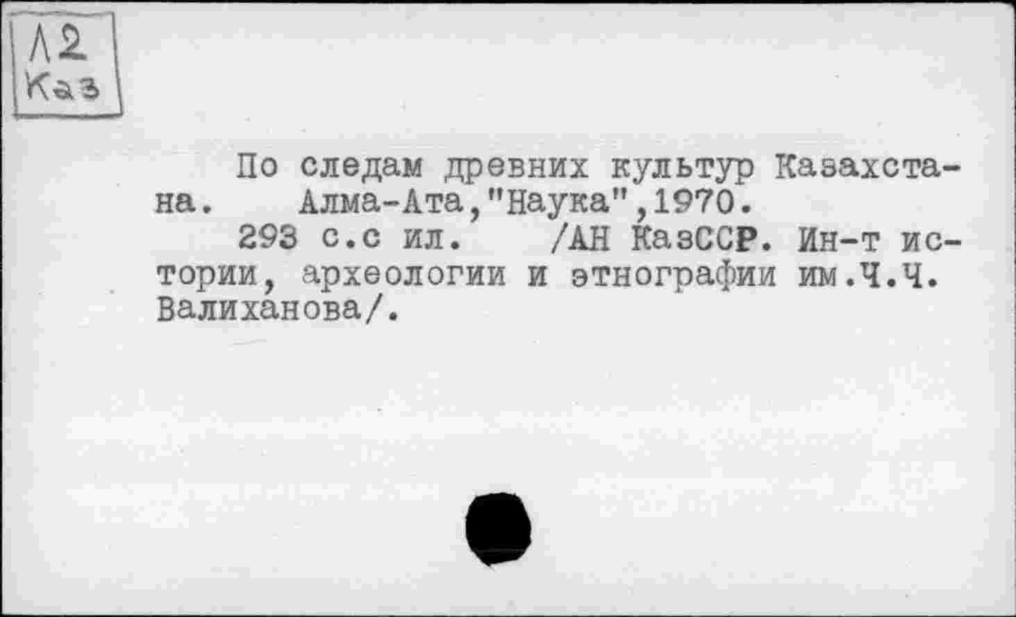 ﻿По следам древних культур Казахста на. Алма-Ата,’’Наука" ,1970.
293 с.с ил. /АН КазССР. Ин-т ис тории, археологии и этнографии им.Ч.Ч. Валиханова/.